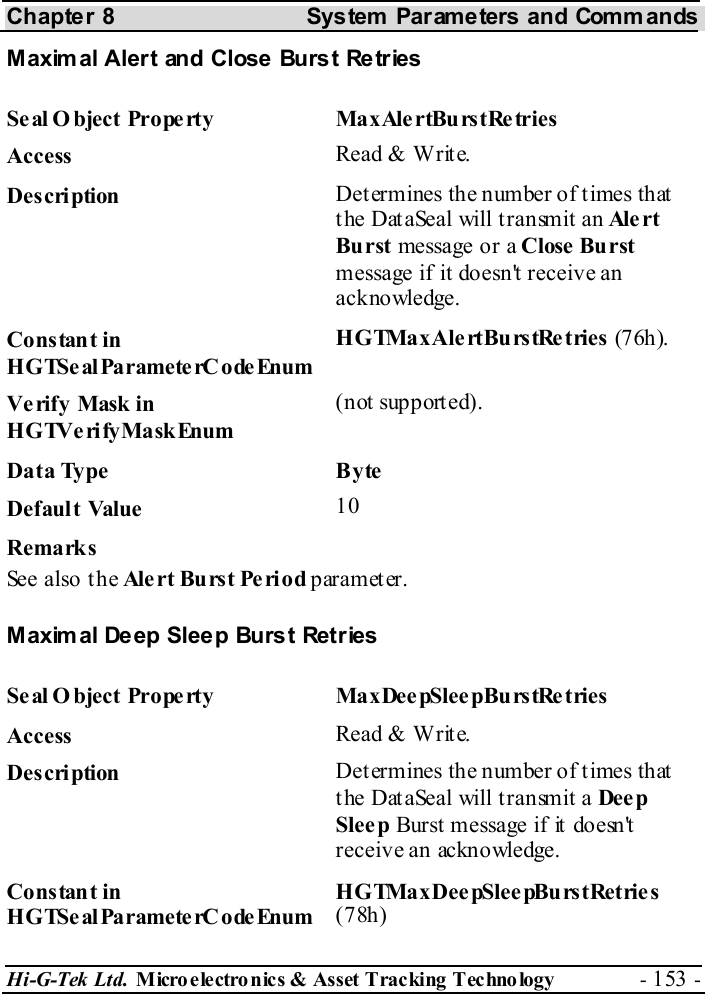 Chapter 8  System  Parameters and Commands Hi-G-Tek Ltd. Micro electro nics &amp; Asset Tracking  Technology  - 153 -  Maxim al Alert and Close Burst Retries Seal O bject Property  MaxAlertBurstRetries Access  Read &amp; Write. Description  Determines the number of times that the DataSeal will transmit an Ale rt  Burst message or a Close Burst message if it doesn&apos;t receive an acknowledge. Constant in HGTSeal ParameterC odeEnum H G TMa x Ale rt Bu rs tRe t ries  (7 6h). Verify Mask in HGTVerifyMaskEnum (not supported). Data Type  Byte Default Value  10 Remarks See also the Ale rt Bu rs t Pe ri o d parameter. Maxim al Deep Sleep Burst Retries Seal O bject Property  MaxDeepSleepBurstRetries Access  Read &amp; Write. Description  Determines the number of times that the DataSeal will transmit a Dee p Slee p Burst message if it doesn&apos;t receive an acknowledge. Constant in HGTSeal ParameterC odeEnum HGTMaxDeepSleepBurstRetries (78h) 