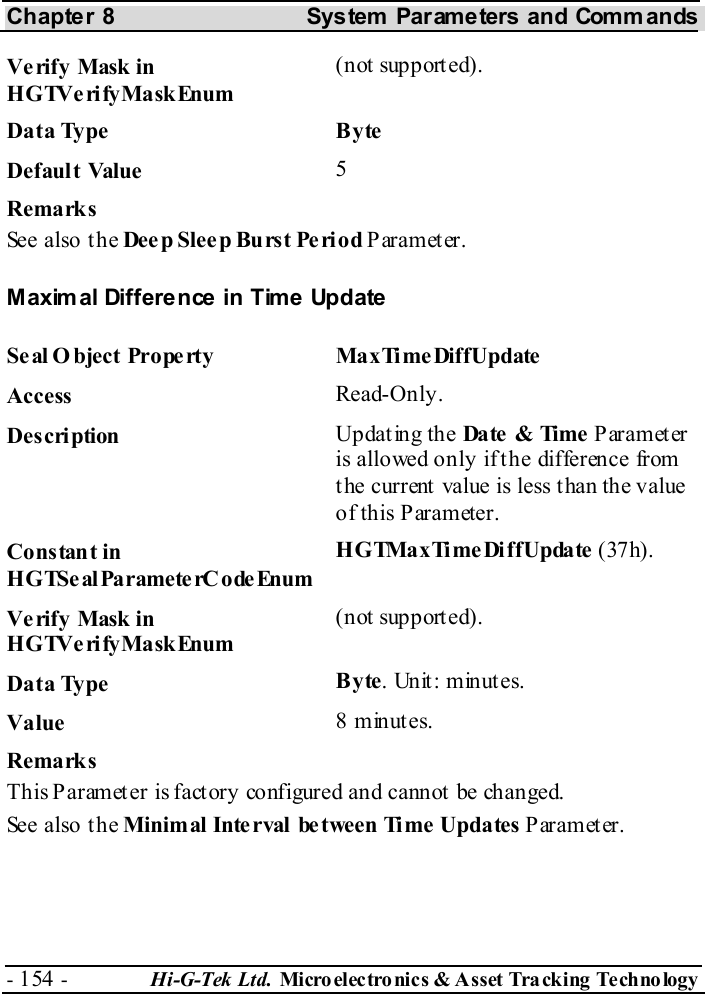 Chapter 8  System  Parameters and Commands - 154 -  Hi-G-Tek Ltd. Micro elec tro nics &amp; A sset Tra cking Techno logy   Verify Mask in HGTVerifyMaskEnum (not supported). Data Type  Byte Default Value  5 Remarks See also the Dee p Slee p Burst Pe riod Parameter. Maximal Difference in Time Update Seal Object Property  MaxTimeDiffUpdate Access  Read-Only. Description  Updating the Date  &amp; Time  Parameter is allowed only if the difference from the current value is less than the value of this Parameter. Constant in HGTSeal ParameterC odeEnum HGTMaxTimeDiffUpdate (37h). Verify Mask in HGTVerifyMaskEnum (not supported). Data Type  Byte. Unit: minutes. Value   8 minutes. Remarks This Paramet er is fact ory configured and cannot  be changed. See also the Minimal Inte rval  between Time Updates Parameter. 