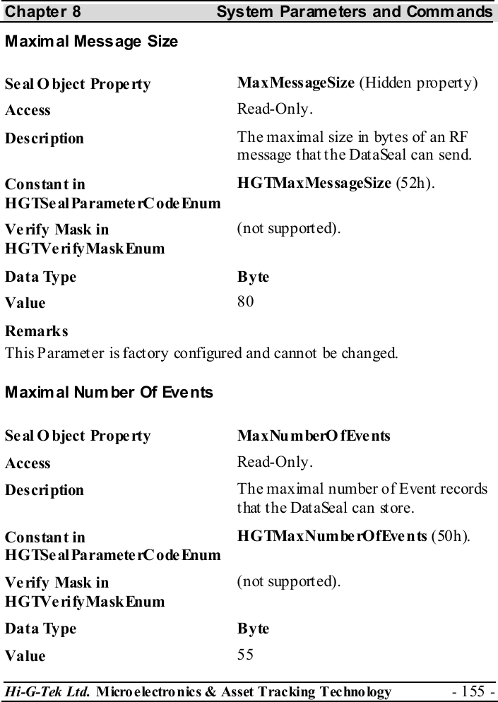 Chapter 8  System  Parameters and Commands Hi-G-Tek Ltd. Micro electro nics &amp; Asset Tracking  Technology  - 155 -  Maxim al Message Size Seal O bject Property  MaxMessageSize (Hidden property) Access  Read-Only. Description  The maximal size in bytes of an RF message that the DataSeal can send. Constant in HGTSeal ParameterC odeEnum HGTMaxMessageSize (52h). Verify Mask in HGTVerifyMaskEnum (not supported). Data Type  Byte Value   80 Remarks This Paramet er is fact ory configured and cannot  be changed. Maxim al Number Of Events Seal Object Property  MaxNumberOfEvents Access  Read-Only. Description  The maximal number of Event records that the DataSeal can store. Constant in HGTSeal ParameterC odeEnum HGTMaxNumberOfEvents (50h). Verify Mask in HGTVerifyMaskEnum (not supported). Data Type  Byte Value   55 