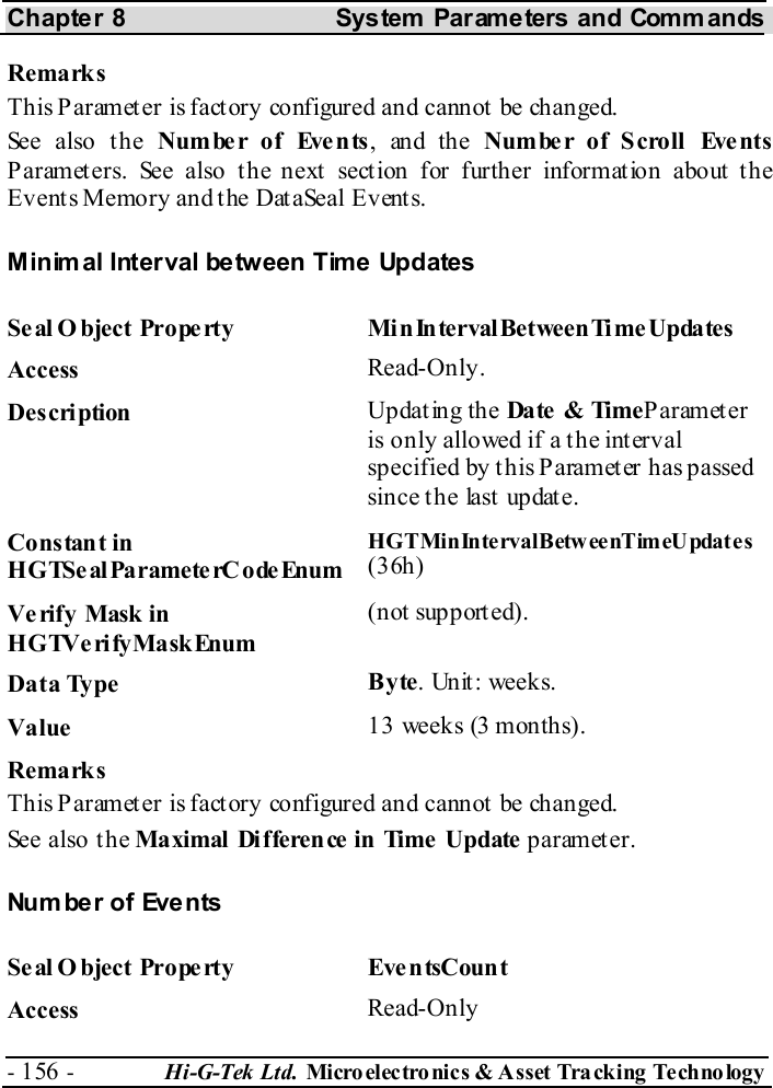 Chapter 8  System  Parameters and Commands - 156 -  Hi-G-Tek Ltd. Micro elec tro nics &amp; A sset Tra cking Techno logy   Remarks This Paramet er is fact ory configured and cannot  be changed. See also the Number of Events, and the Number of Scroll Events Parameters. See also the next section for further information about the Events Memory and the DataSeal Events. Minimal Interval between Time Updates Seal O bject Property  MinIntervalBetweenTimeUpdates Access  Read-Only. Description  Updating the Date  &amp; TimeParameter  is only allowed if a the interval specified by t his Parameter has passed since the last update. Constant in HGTSeal ParameterC odeEnum HGTMin Inte rvalBetw ee nTimeU pdate s (36h) Verify Mask in HGTVerifyMaskEnum (not supported). Data Type  Byte.  Un it : week s. Value   13 weeks (3 months). Remarks This Paramet er is fact ory configured and cannot  be changed. See also the Maximal Difference in Time Update parameter. Number of Events Seal Object Property  EventsCount Access  Read-Only 