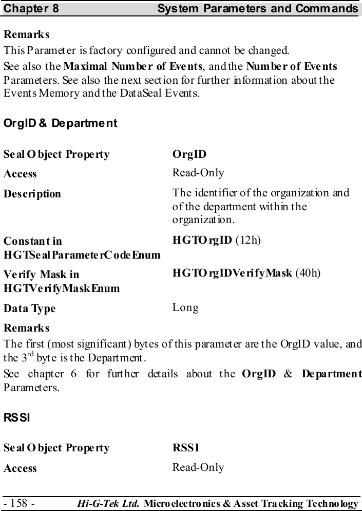 Chapter 8  System  Parameters and Commands - 158 -  Hi-G-Tek Ltd. Micro elec tro nics &amp; A sset Tra cking Techno logy   Remarks This Paramet er is fact ory configured and cannot  be changed. See also the Maximal  Numbe r of Eve nts, and the Number of  Events Parameters. See also the next section for further information about the Events Memory and the DataSeal Events. OrgID &amp; Department Seal Object Property  OrgID Access  Read-Only Description  The identifier of the organization and of the department within the organization. Constant in HGTSeal ParameterC odeEnum HGTOrgID (12h) Verify Mask in HGTVerifyMaskEnum HGTOrgIDVerifyMask (40h) Data Type  Long Remarks The first (most significant) bytes of this parameter are the OrgID value, and the 3rd byt e is t he Depart ment . See chapter  6 for further details about the OrgID &amp; De pa rtmen t Parameters. RS SI Seal O bject Property  RSSI Access  Read-Only 