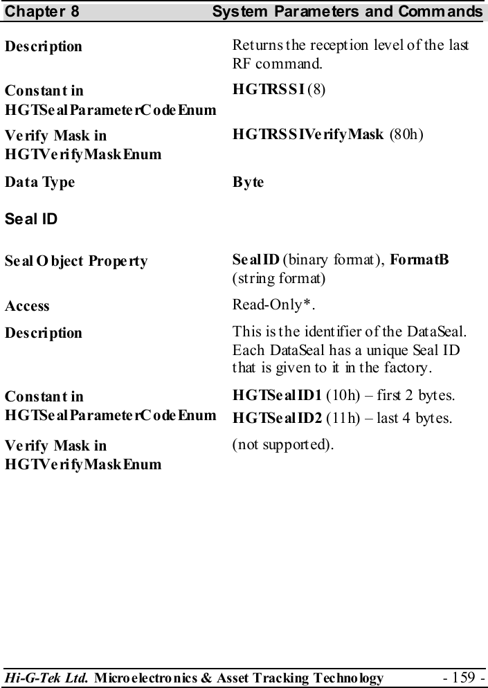 Chapter 8  System  Parameters and Commands Hi-G-Tek Ltd. Micro electro nics &amp; Asset Tracking  Technology  - 159 -  Description  Returns the reception level of the last RF command. Constant in HGTSeal ParameterC odeEnum HGTRSSI (8) Verify Mask in HGTVerifyMaskEnum HGTRSSIVerifyMask (80h ) Data Type  Byte Seal ID Seal O bject Property  Se al ID (binary fo rm at ), Fo rma tB  (string format) Access  Read-Only*. Description  This is the identifier of the DataSeal. Each DataSeal has a unique Seal ID that is given to it in the factory. Constant in HGTSeal ParameterC odeEnum HGTSealID1 (10h) – first 2 bytes. HGTSe al ID2 (11h) – last 4 byt es. Verify Mask in HGTVerifyMaskEnum (not supported). 