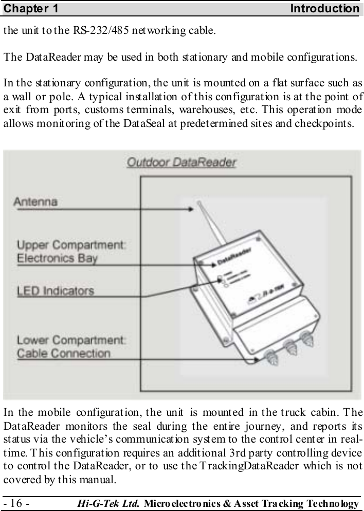 Chapter 1  Introduction - 16 -  Hi-G-Tek Ltd. Micro elec tro nics &amp; A sset Tra cking Techno logy   the unit to the RS-232/485 networking cable. The DataReader may be used in both st at ionary and mobile configurat ions. In the stationary configuration, the unit is mounted on a flat surface such as a wall or pole. A typical installation of this configuration is at the point of exit from ports, customs terminals, warehouses, etc. This operation mode allows monitoring of the DataSeal at predetermined sites and checkpoints. In the mobile configurat ion, t he unit  is mount ed in t he t ruck cabin. T he DataReader monitors the seal during the entire journey, and reports its status via the vehicle’s communication system to the control center in real-time. T his configuration requires an additional 3rd party controlling device to control the DataReader, or to use the TrackingDataReader which is not covered by this manual. 