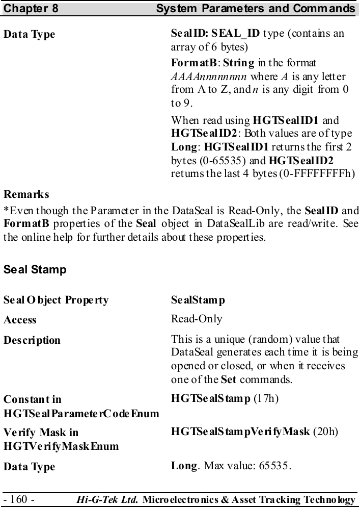 Chapter 8  System  Parameters and Commands - 160 -  Hi-G-Tek Ltd. Micro elec tro nics &amp; A sset Tra cking Techno logy   Data Type  SealID: SEAL_ID type (contains an array of 6 bytes) Fo rm atB : String in  t he fo r mat  AAAAnnnnnnnn where A is any letter from A to Z, and n is any digit  from 0 to 9. When read using HGTSealID1 an d HGTSealID2: Both values are of type Long: HGTS eal ID1 returns the first 2 byt es (0-65535) and HGTS eal ID2 ret urns the last  4 bytes (0-FFFFFFFFh) Remarks *Even though the Parameter in the DataSeal is Read-Only, the SealID and Fo rm atB  properties of the Seal object in DataSealLib are read/write. See the online help for further details about these properties. Seal Stamp Se al O bject Prope rty  Se alStamp Access  Read-Only Description  This is a unique (random) value that DataSeal generates each time it is being opened or closed, or when it receives one of the Set commands.  Constant in HGTSeal ParameterC odeEnum HGTSe alStamp (1 7h) Verify Mask in HGTVerifyMaskEnum HGTSe alStampVe ri fyMask  (20h) Data Type  Long. Max value: 65535. 