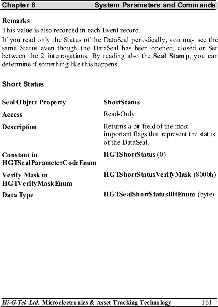 Chapter 8  System  Parameters and Commands Hi-G-Tek Ltd. Micro electro nics &amp; Asset Tracking  Technology  - 161 -  Remarks This value is also recorded in each Event record. If you read only the Status of the DataSeal periodically, you may see the same Status even though the DataSeal has been opened, closed or Set between the 2 interrogations. By reading also the Seal Stamp, you can determine if something like this happens.  Short Status Se al O bject  Prope rty  Sh ortS tatu s  Access  Read-Only Description  Returns a bit field of the most important flags that represent the status of the DataSeal. Constant in HGTSeal ParameterC odeEnum HGTS ho rtS ta tus  (0) Verify Mask in HGTVerifyMaskEnum HGTS ho rtS ta tus Ve ri fy Mask  (8000h) Data Type  HGTSe alShortS tatu sBi tEnum (byt e) 