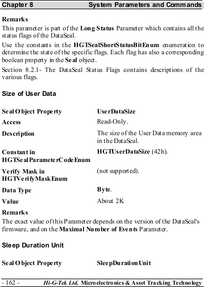 Chapter 8  System  Parameters and Commands - 162 -  Hi-G-Tek Ltd. Micro elec tro nics &amp; A sset Tra cking Techno logy   Remarks This parameter is part of the Long Status Parameter which contains all the status flags of the DataSeal. Use the constants in the HGTSealShortStatusBitEnum en um erat io n t o determine the state of the specific flags. Each flag has also a corresponding boolean property in the Se al object. Section  8.2.1- The DataSeal Status Flags contains descriptions of the various flags. Siz e  of Us er  Dat a Seal O bject Property  UserDataSize Access  Read-Only. Description  The size of the User Data memory area in the DataSeal. Constant in HGTSeal ParameterC odeEnum HGTUserDataSize (42h). Verify Mask in HGTVerifyMaskEnum (not supported). Data Type  Byte. Value   About 2K Remarks The exact value of this Parameter depends on the version of the DataSeal&apos;s firmware, and on the Maximal Nu m ber of Eve n ts  Parameter. Sleep Duration Unit Se al O bject Prope rty  SleepDurationUnit 