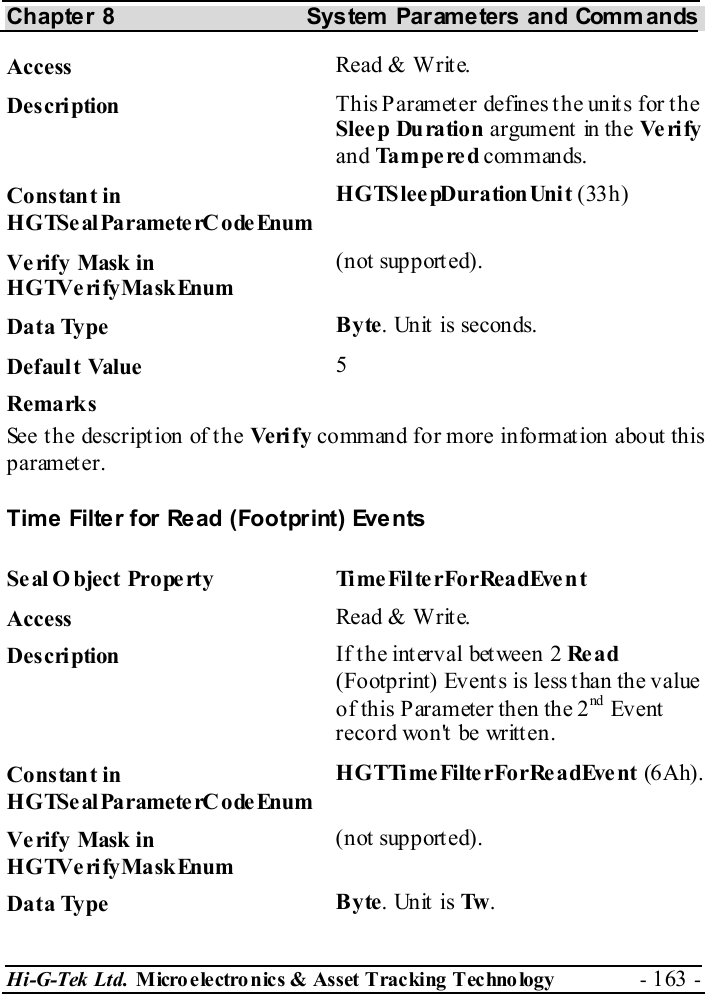 Chapter 8  System  Parameters and Commands Hi-G-Tek Ltd. Micro electro nics &amp; Asset Tracking  Technology  - 163 -  Access  Read &amp; Write. Description  This Parameter defines the units for the Sleep Duration argument in the Ve ri fy  and Tampered commands. Constant in HGTSeal ParameterC odeEnum HGTSleepDurationUnit (33h) Verify Mask in HGTVerifyMaskEnum (not supported). Data Type  Byte. Unit is seconds. Default Value  5 Remarks See the description of the Ve ri f y  command for more information about this parameter.  Time Filter for Read (Footprint) Events Seal O bject Property  TimeFilterForReadEvent Access  Read &amp; Write. Description  If the interval between 2 Re a d (Footprint) Events is less than the value of this Parameter then the 2nd  Ev ent record won&apos;t be written. Constant in HGTSeal ParameterC odeEnum HGTTimeFilterForReadEvent (6Ah). Verify Mask in HGTVerifyMaskEnum (not supported). Data Type  Byte. Unit is Tw . 