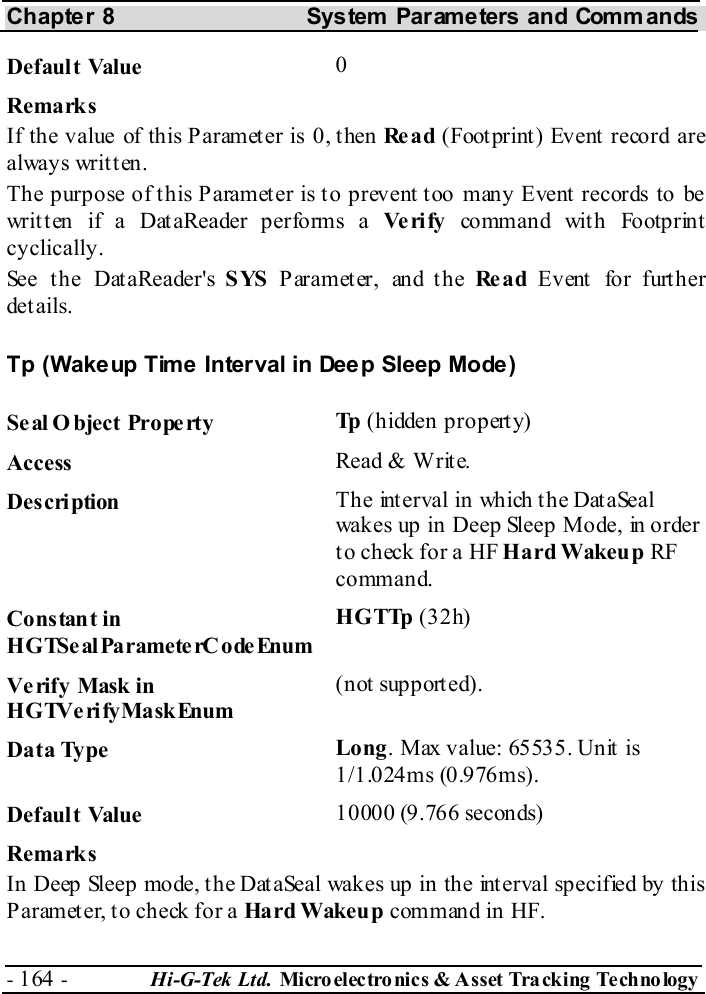 Chapter 8  System  Parameters and Commands - 164 -  Hi-G-Tek Ltd. Micro elec tro nics &amp; A sset Tra cking Techno logy   Default Value  0 Remarks If the value of this Parameter is 0, then Re a d (Footprint) Event record are alway s wr it t en .  The purpose of this Parameter is to prevent too many Event records to be written if a DataReader performs a Ve ri fy  command wit h Footprint cyclically. See the DataReader&apos;s SYS  Parameter, and the Re a d Event  fo r furt her details. Tp (Wakeup Time Interval in Deep Sleep Mode) Seal O bject Property  Tp  (hidden property) Access  Read &amp; Write. Description  The interval in which the DataSeal wakes up in Deep Sleep Mode, in order to check for a HF Hard Wakeup RF command.  Constant in HGTSeal ParameterC odeEnum HGTTp (32h) Verify Mask in HGTVerifyMaskEnum (not supported). Data Type  Long. Max value: 65535. Unit is 1/1.024ms (0.976ms). Default Value  10000 (9.766 seconds) Remarks In Deep Sleep mode, the DataSeal wakes up in the interval specified by this Parameter, to check for a Hard Wakeu p command in HF. 
