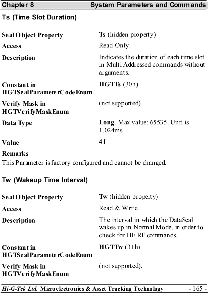Chapter 8  System  Parameters and Commands Hi-G-Tek Ltd. Micro electro nics &amp; Asset Tracking  Technology  - 165 -  Ts (Time Slot Duration) Seal O bject Property  Ts  (hidden property) Access  Read-Only. Description  Indicates the duration of each time slot in Multi Addressed commands without arguments. Constant in HGTSeal ParameterC odeEnum HGTTs (30h) Verify Mask in HGTVerifyMaskEnum (not supported). Data Type  Long. Max value: 65535. Unit is 1.024ms. Value   41 Remarks This Paramet er is fact ory configured and cannot  be changed. Tw  (Wakeup Time Interval) Seal O bject Property  Tw  (hidden property) Access  Read &amp; Write. Description  The interval in which the DataSeal wakes up in Normal Mode, in order t o check for HF RF commands.  Constant in HGTSeal ParameterC odeEnum HGTTw (31h) Verify Mask in HGTVerifyMaskEnum (not supported). 