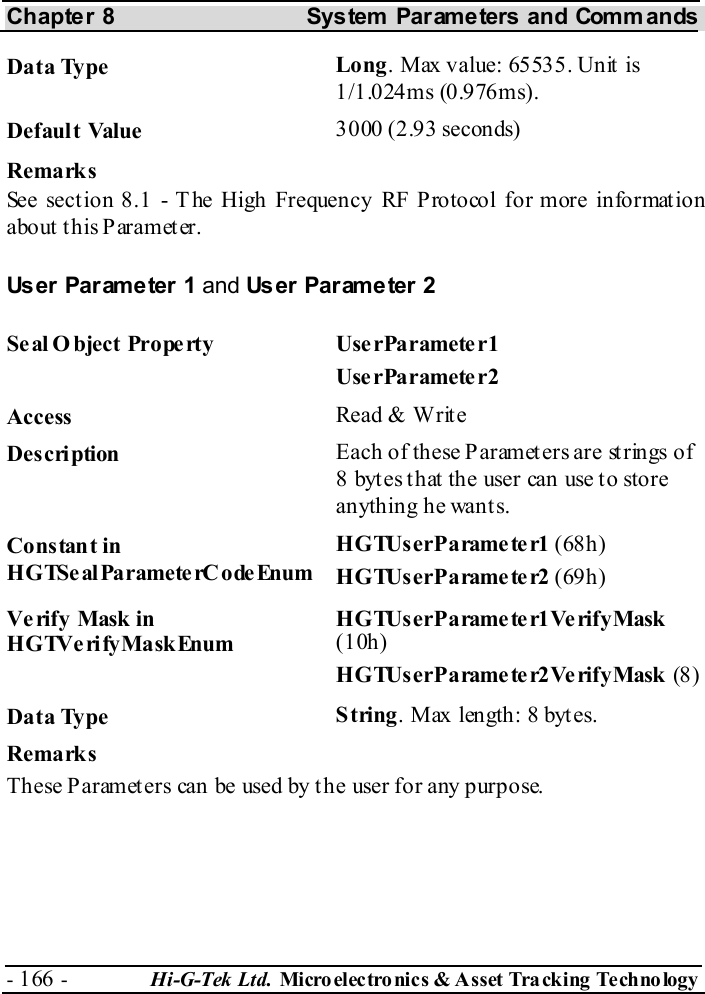 Chapter 8  System  Parameters and Commands - 166 -  Hi-G-Tek Ltd. Micro elec tro nics &amp; A sset Tra cking Techno logy   Data Type  Long. Max value: 65535. Unit is 1/1.024ms (0.976ms). Default Value  3000 (2.93 seconds) Remarks See section  8.1 - The High Frequency RF Protocol for more information about this Parameter. User Parameter 1 and User Parameter 2 Seal O bject Property  UserParameter1 UserParameter2 Access  Read &amp; Write Description  Each of these Parameters are strings of 8 bytes that the user can use to store anything he wants. Constant in HGTSeal ParameterC odeEnum HGTUserParameter1 (68h) HGTUserParameter2 (69h) Verify Mask in HGTVerifyMaskEnum HGTUserParameter1VerifyMask (10h) HGTUserParameter2VerifyMask (8) Data Type  String. Max length: 8 bytes. Remarks These Parameters can be used by the user for any purpose.  