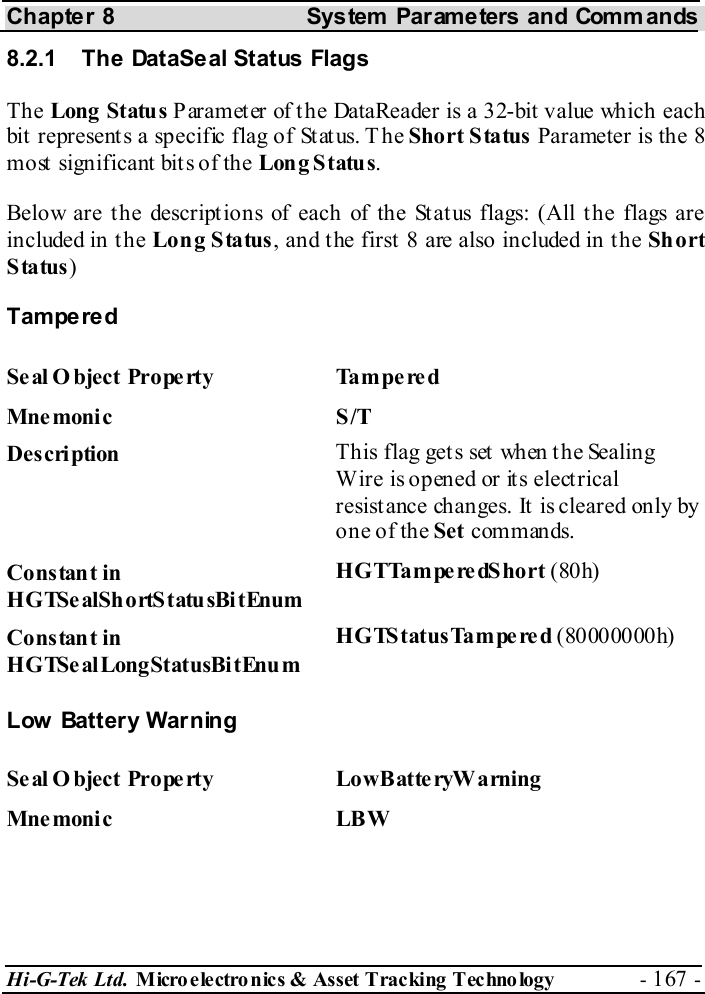 Chapter 8  System  Parameters and Commands Hi-G-Tek Ltd. Micro electro nics &amp; Asset Tracking  Technology  - 167 -  8.2.1  The DataSeal Status Flags The Long Status Parameter of the DataReader is a 32-bit value which each bit represents a specific flag of Status. T he Short Status Parameter is the 8 most significant bits of the Long Status.  Below are the descriptions of each of the Status flags: (All the flags are included in t he Long Status, and the first 8 are also included in the Short Status) Tampered Seal Object Property  Tampered Mne monic S/T Description  This flag gets set when the Sealing Wire is opened or its electrical resistance changes. It is cleared only by one of the Set commands. Constant in HGTSealShortStatusBitEnum HGTTamperedShort (80h) Constant in HGTSealLongStatusBitEnum HGTStatusTampered (80000000h) Low Battery Warning Se al O bject Prope rty  LowBatte ryW arning Mne moni c LBW  