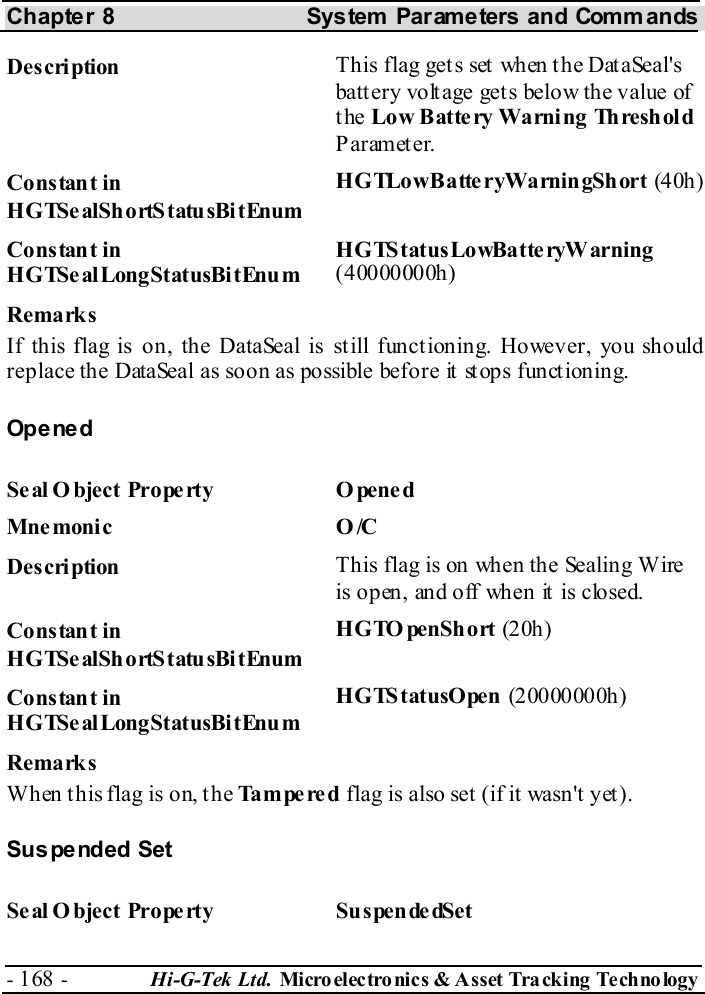 Chapter 8  System  Parameters and Commands - 168 -  Hi-G-Tek Ltd. Micro elec tro nics &amp; A sset Tra cking Techno logy   Description  This flag gets set when the DataSeal&apos;s batt ery volt age get s below the value of the Low Battery Warning Threshold Parameter. Constant in HGTSealShortStatusBitEnum HGTLowBatte ryWarningShort (40h ) Constant in HGTSealLongStatusBitEnum HGTStatusLowBatteryWarning (40000000h) Remarks If this flag is on, the DataSeal is still functioning. However, you should replace the DataSeal as soon as possible before it stops functioning. Opened Seal O bject Property  O pened Mne monic O /C  Description  This flag is on when the Sealing Wire is open, and off when it is closed. Constant in HGTSealShortStatusBitEnum HGTOpenShort (20h ) Constant in HGTSealLongStatusBitEnum HGTStatusOpen (20000000h) Remarks When this flag is on, the Tampered flag is also set (if it wasn&apos;t yet). Suspended Set Seal O bject Property  SuspendedSet 