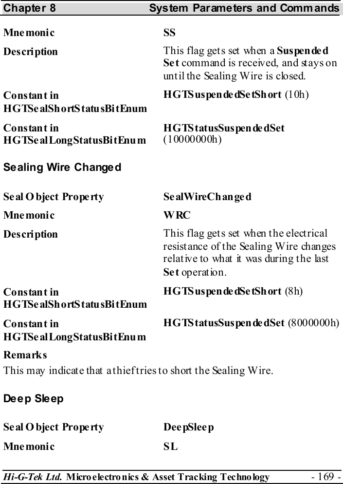 Chapter 8  System  Parameters and Commands Hi-G-Tek Ltd. Micro electro nics &amp; Asset Tracking  Technology  - 169 -  Mne monic SS  Description  This flag gets set when a Suspende d Se t command is received, and stays on until the Sealing Wire is closed. Constant in HGTSealShortStatusBitEnum H G TS us pe n de dSe tSh ort   (10h ) Constant in HGTSealLongStatusBitEnum HGTStatusSuspendedSet (10000000h) Sealing Wire Changed Se al O bject Prope rty  Se alWireCh an ge d Mne monic W RC  Description  This flag gets set when the electrical resistance of the Sealing Wire changes relative to what it was during the last Se t operation. Constant in HGTSealShortStatusBitEnum H G TS us pe n de dSe tSh ort   (8h) Constant in HGTSealLongStatusBitEnum HGTStatusSuspendedSet (8000000h) Remarks This may indicate that a thief tries to short the Sealing Wire. Deep Sleep Se al O bject Prope rty  Dee pSleep Mne monic SL 