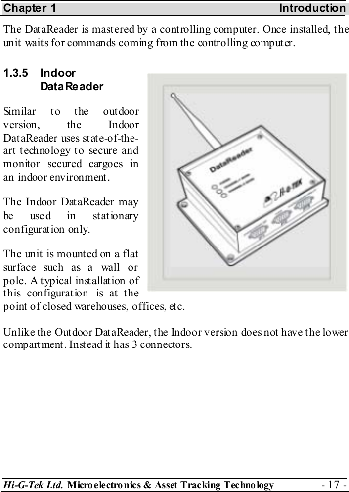 Chapter 1    Introduction Hi-G-Tek Ltd. Micro electro nics &amp; Asset Tracking  Technology  - 17 -  The DataReader is mastered by a controlling computer. Once installed, the unit waits for commands coming from the controlling computer. 1.3.5 Indoor Dat a Re ad er  Similar to the outdoor version, the Indoor DataReader uses state-of-the-art technology to secure and  monitor secured cargoes in an indoor environment. The Indoor DataReader may be use d in stat ionary configuration only.  The unit is mounted on a flat surface such as a wall or pole. A typical installation of this configuration is at the point of closed warehouses, offices, etc. Unlike the Outdoor DataReader, the Indoor version does not have the lower compartment. Instead it has 3 connectors. 