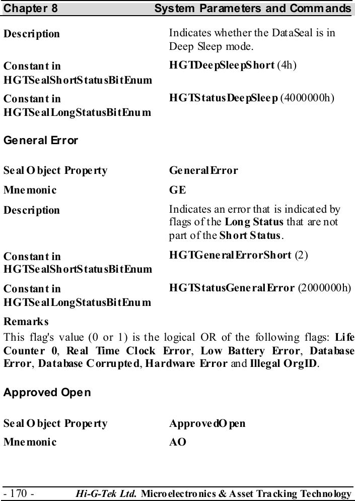 Chapter 8  System  Parameters and Commands - 170 -  Hi-G-Tek Ltd. Micro elec tro nics &amp; A sset Tra cking Techno logy   Description  Indicates whether the DataSeal is in Deep Sleep mode. Constant in HGTSealShortStatusBitEnum HGTDee pSlee pShort (4h) Constant in HGTSealLongStatusBitEnum HGTStatusDee pSleep (4000000h) General Error Seal O bject Property  Ge neralError Mne monic GE Description  Indicates an error that is indicated by flags of the Long Status th at  ar e not  part of the Short Status. Constant in HGTSealShortStatusBitEnum HGTGeneralErrorShort (2) Constant in HGTSealLongStatusBitEnum HGTStatusGeneralError (2000000h) Remarks This flag&apos;s value (0 or 1) is the logical OR of the following flags: Li fe Counte r 0,  Re al  Time  Cl ock  Error,  Low Battery Error,  Database Error, Database Corrupted, Hardware Error an d Illegal OrgID. Approved Open Se al O bject Prope rty  ApprovedO pen Mne monic AO  