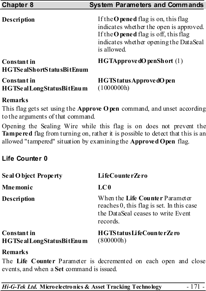 Chapter 8  System  Parameters and Commands Hi-G-Tek Ltd. Micro electro nics &amp; Asset Tracking  Technology  - 171 -  Description  If the Opened flag is on, this flag indicates whether the open is approved. If the Opened flag is off, this flag indicates whether opening the DataSeal is allowed. Constant in HGTSealShortStatusBitEnum HGTApprove dO penShort (1) Constant in HGTSealLongStatusBitEnum HGTStatusApprovedO pen (1000000h) Remarks This flag get s set  using t he Approve  O pen  command, and unset according to the arguments of that command. Opening the Sealing Wire while this flag is on does not prevent the Tampered flag from turning on, rather it is possible to detect that this is an allowed &quot;tampered&quot; situation by examining the Approved Open flag. Life Counter 0 Se al O bject Prope rty  LifeCounte rZe ro Mne moni c LC 0 Description  When the Life  Cou nte r Parameter reaches 0, this flag is set. In this case the DataSeal ceases to write Event records. Constant in HGTSealLongStatusBitEnum HGTStatusLifeCounte rZe ro (800000h) Remarks The  Life  C ounte r Parameter is decremented on each open and close events, and when a Set command is issued. 
