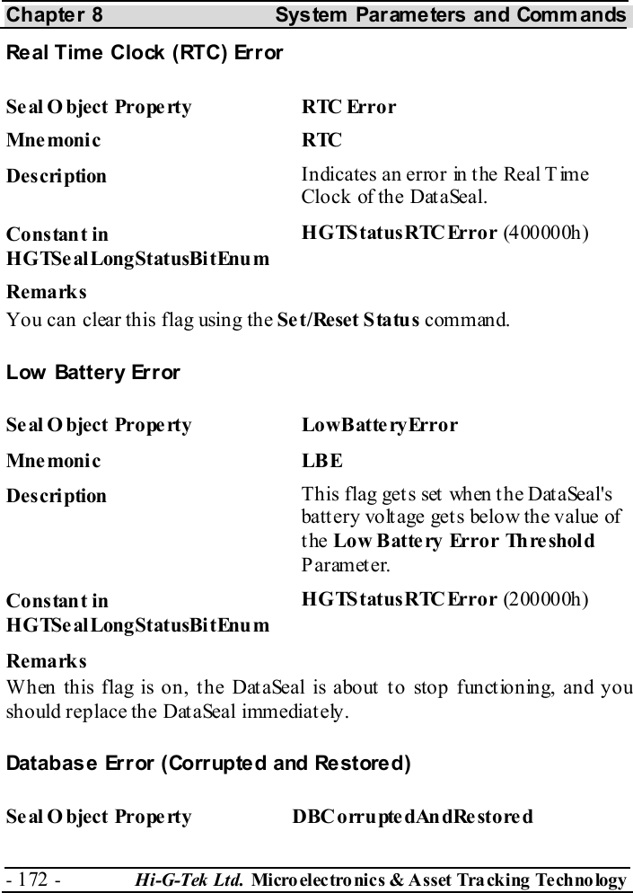Chapter 8  System  Parameters and Commands - 172 -  Hi-G-Tek Ltd. Micro elec tro nics &amp; A sset Tra cking Techno logy   Real Time Clock (RTC) Error Seal O bject Property  RTC Error Mne monic RTC  Description  Indicates an error in the Real Time Clock of the DataSeal. Constant in HGTSealLongStatusBitEnum HGTStatusRTCError (400000h) Remarks You can clear this flag using the Set/Reset Status command. Low Battery Error Seal O bject Property  LowBatteryError Mne moni c LBE Description  This flag gets set when the DataSeal&apos;s batt ery volt age get s below the value of the Low Battery Error Threshold Parameter. Constant in HGTSealLongStatusBitEnum HGTStatusRTCError (200000h) Remarks When this flag is on, the DataSeal is about to stop functioning, and you should replace the DataSeal immediately. Database Error (Corrupted and Restored) Se al O bject Prope rty  DBCorrupte dAndRe store d 