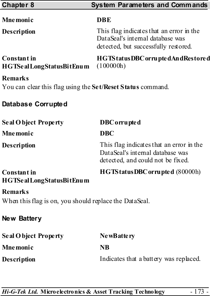 Chapter 8  System  Parameters and Commands Hi-G-Tek Ltd. Micro electro nics &amp; Asset Tracking  Technology  - 173 -  Mne monic DBE Description  This flag indicates that an error in the DataSeal&apos;s internal database was detected, but successfully restored. Constant in HGTSealLongStatusBitEnum HGTStatusDBCorruptedAndRestored (100000h) Remarks You can clear this flag using the Set/Reset Status command. Database Corrupted Se al O bject Prope rty  DBC orrupted Mne monic DBC  Description  This flag indicates that an error in the DataSeal&apos;s internal database was det ect ed, and could not  be fixed. Constant in HGTSealLongStatusBitEnum HGTStatusDBCorrupted (80000h) Remarks When this flag is on, you should replace the DataSeal. Ne w  Batter y Se al O bject Prope rty  Ne wB atte ry Mne monic NB Description  Indicates that a battery was replaced. 