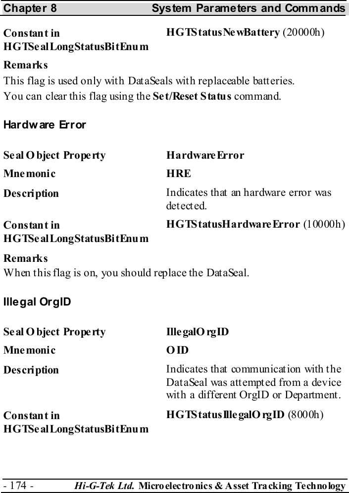 Chapter 8  System  Parameters and Commands - 174 -  Hi-G-Tek Ltd. Micro elec tro nics &amp; A sset Tra cking Techno logy   Constant in HGTSealLongStatusBitEnum H G TS t at us Ne wBa ttery  (20000h) Remarks This flag is used only with DataSeals with replaceable batteries. You can clear this flag using the Set/Reset Status command. Hardware Error Seal O bject Property  HardwareError Mne monic HRE Description  Indicates that an hardware error was det ect ed. Constant in HGTSealLongStatusBitEnum HGTStatusHardwareError (10000h) Remarks When this flag is on, you should replace the DataSeal. Illegal OrgID Se al O bject Prope rty  Ille galO rgID Mne monic O ID Description  Indicates that communication with the DataSeal was attempted from a device wit h a different  OrgID or Department . Constant in HGTSealLongStatusBitEnum HGTS tatusIlle galO rgID (8000h) 