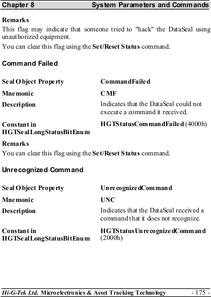 Chapter 8  System  Parameters and Commands Hi-G-Tek Ltd. Micro electro nics &amp; Asset Tracking  Technology  - 175 -  Remarks This flag may indicate that someone tried to &quot;hack&quot; the DataSeal using unauthorized equipment. You can clear this flag using the Set/Reset Status command. Command Failed Se al O bject  Prope rty   Co mman dFaile d Mne monic C MF Description  Indicates that the DataSeal could not execute a command it received. Constant in HGTSealLongStatusBitEnum HGTS tatusCom man dFaile d (4000h) Remarks You can clear this flag using the Set/Reset Status command. Unr e cogn ize d Comm and  Se al O bject Prope rty  Un re cognize dCom man d Mnemonic UNC Description  Indicates that the DataSeal received a command that it does not recognize. Constant in HGTSealLongStatusBitEnum HGTS tatusUnre cognize dComman d (2000h) 