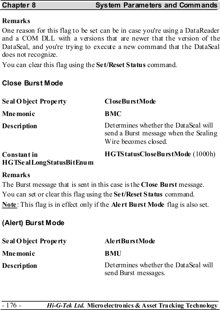 Chapter 8  System  Parameters and Commands - 176 -  Hi-G-Tek Ltd. Micro elec tro nics &amp; A sset Tra cking Techno logy   Remarks One reason for this flag to be set can be in case you&apos;re using a DataReader an d a COM DL L  with  a v er sio n s th at  ar e newer t h at t he v er sio n of t h e DataSeal, and you&apos;re trying to execute a new command that the DataSeal does not recognize. You can clear this flag using the Set/Reset Status command. Close Burst Mode Seal O bject Property  CloseBurstMode Mne monic BMC  Description  Determines whether the DataSeal will send a Burst message when the Sealing Wire becomes closed. Constant in HGTSealLongStatusBitEnum HGTStatusCloseBurstMode (1000h) Remarks The Burst message that is sent in this case is the Close Burst message. You can set or clear this flag using the Set/Reset Status command. Note: This flag is in effect only if the Ale rt Bu rs t Mo de  flag is also set. (Alert) Burst Mode Seal Object Property  AlertBurstMode Mne monic BMU Description  Determines whether the DataSeal will send Burst  messages. 