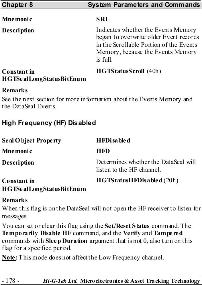 Chapter 8  System  Parameters and Commands - 178 -  Hi-G-Tek Ltd. Micro elec tro nics &amp; A sset Tra cking Techno logy   Mne moni c S RL Description  Indicates whether the Events Memory began t o overwrite older Event  records in the Scrollable Portion of the Events Memory, because the Events Memory is full. Constant in HGTSealLongStatusBitEnum HGTStatusScroll (40h ) Remarks See t h e n ext  sect io n for more in fo rm at ion about  t h e Ev ent s Mem or y  an d the DataSeal Events. High Fr e que ncy (HF) Dis able d Seal Object Property  HFDisabled Mne monic HFD Description  Determines whether the DataSeal will listen to the HF channel. Constant in HGTSealLongStatusBitEnum HGTStatusHFDisabled (20h) Remarks When this flag is on the DataSeal will not open the HF receiver to listen for messages. You can set or clear this flag using the Set/Reset Status command. The Temporarily Disable HF command, and the Ve rify  and Tampered commands with Sleep Duration argument that is not 0, also turn on this flag for a specified period. Note: This mode does not affect the Low Frequency channel. 