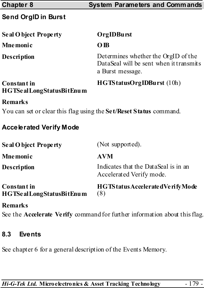 Chapter 8  System  Parameters and Commands Hi-G-Tek Ltd. Micro electro nics &amp; Asset Tracking  Technology  - 179 -  Send OrgID in Burst Seal Object Property  OrgIDBurst Mne monic O IB Description  Determines whether the OrgID of the DataSeal will be sent when it transmits a Burst message. Constant in HGTSealLongStatusBitEnum HGTStatusOrgIDBurst (10h ) Remarks You can set or clear this flag using the Set/Reset Status command. Accelerated Verify Mode Seal O bject Property  (Not supported). Mnemonic AVM Description  Indicates that the DataSeal is in an Accelerated Verify mode. Constant in HGTSealLongStatusBitEnum HGTStatusAccelerate dVerifyMode (8) Remarks See the Accele rate  Ve rify  command for further information about this flag. 8.3 Events See chapter  6 for a general description of the Events Memory. 