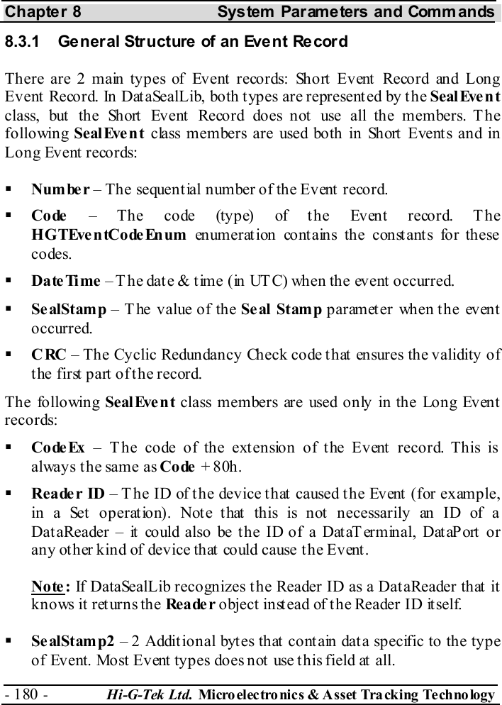 Chapter 8  System  Parameters and Commands - 180 -  Hi-G-Tek Ltd. Micro elec tro nics &amp; A sset Tra cking Techno logy   8.3.1  General Structure of an Event Record Th ere ar e 2 m ain  ty pes of  Ev ent r eco r ds: Sho rt Ev ent  Reco rd an d Lon g Event Record. In DataSealLib, both types are represented by the SealEvent class, but the Short Event Record does not use all the members. The following  SealEve nt  class members are used both in Short Events and in Long Event records:   Number – The sequential number of the Event record.   Code – The code (type) of the Event record. T he HGTEventCodeEnum enumeration contains the constants for these codes.   DateTime – T he date &amp; time (in UTC) when the event occurred.   Se alStamp – The value of the Seal Stamp parameter when the event occurred.   CRC – The Cyclic Redundancy Check code that ensures the validity of the first part of the record. The following Seal Eve n t class members are used only in the Long Event records:   CodeEx – The code of the extension of the Event record. This is always the same as Code + 80h.   Reade r ID – T he ID of the device that caused the Event (for example, in a Set operation). Note that this is not necessarily an ID of a DataReader – it could also be the ID of a DataT erminal, DataPort or any other kind of device that could cause the Event. Note: If DataSealLib recognizes the Reader ID as a DataReader that it knows it returns the Rea de r object instead of the Reader ID itself.   Se alStamp2 – 2 Additional bytes that contain data specific to the type of Event. Most Event types does not use this field at all. 