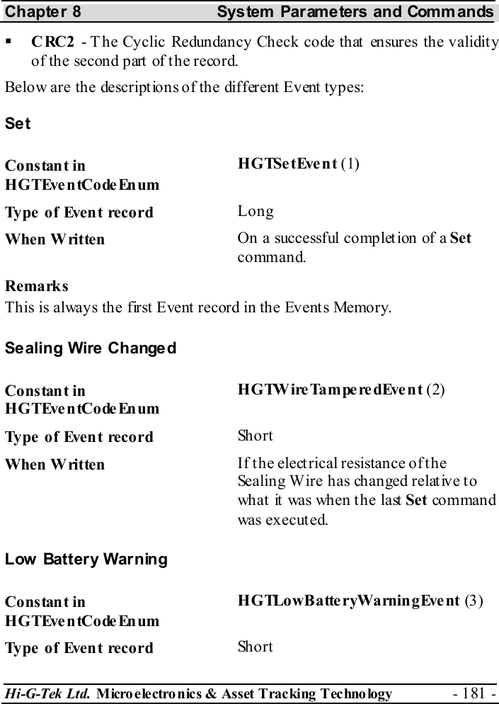 Chapter 8  System  Parameters and Commands Hi-G-Tek Ltd. Micro electro nics &amp; Asset Tracking  Technology  - 181 -    CRC2 - T he Cyclic Redundancy Check code that ensures the validity of the second part of the record. Below are the descriptions of the different Event types: Set Constant in HGTEventCodeEnum HGTSetEvent (1) Type of Event record  Long When Written  On a successful completion of a Set command. Remarks This is always the first Event record in the Events Memory. Sealing Wire Changed Constant in HGTEventCodeEnum HGTWireTamperedEvent (2) Type of Event record  Short When Written  If the electrical resistance of the Sealing Wire has changed relat ive t o wh at  it  was wh en  t h e last  Set co mman d was executed. Low Battery Warning Constant in HGTEventCodeEnum HGTLowBatteryWarningEvent (3) Type of Event record  Short 