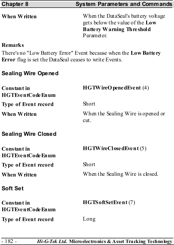 Chapter 8  System  Parameters and Commands - 182 -  Hi-G-Tek Ltd. Micro elec tro nics &amp; A sset Tra cking Techno logy   When Written  When the DataSeal&apos;s battery voltage gets below the value of the Low B a tte ry  W a rning  Th re shol d Parameter. Remarks There&apos;s no &quot;Low Battery Error&quot; Event because when the Low Batte ry Error flag is set the DataSeal ceases to write Events. Sealing Wire Opened Constant in HGTEventCodeEnum HGTWireOpenedEvent (4) Type of Event record  Short When Written  When t he Sealing Wire is opened or cut. Sealing Wire Closed Constant in HGTEventCodeEnum HGTWireClosedEvent (5 ) Type of Event record  Short When Written  When the Sealing Wire is closed. Soft Set Constant in HGTEventCodeEnum HGTSoftSetEvent (7) Type of Event record  Long 