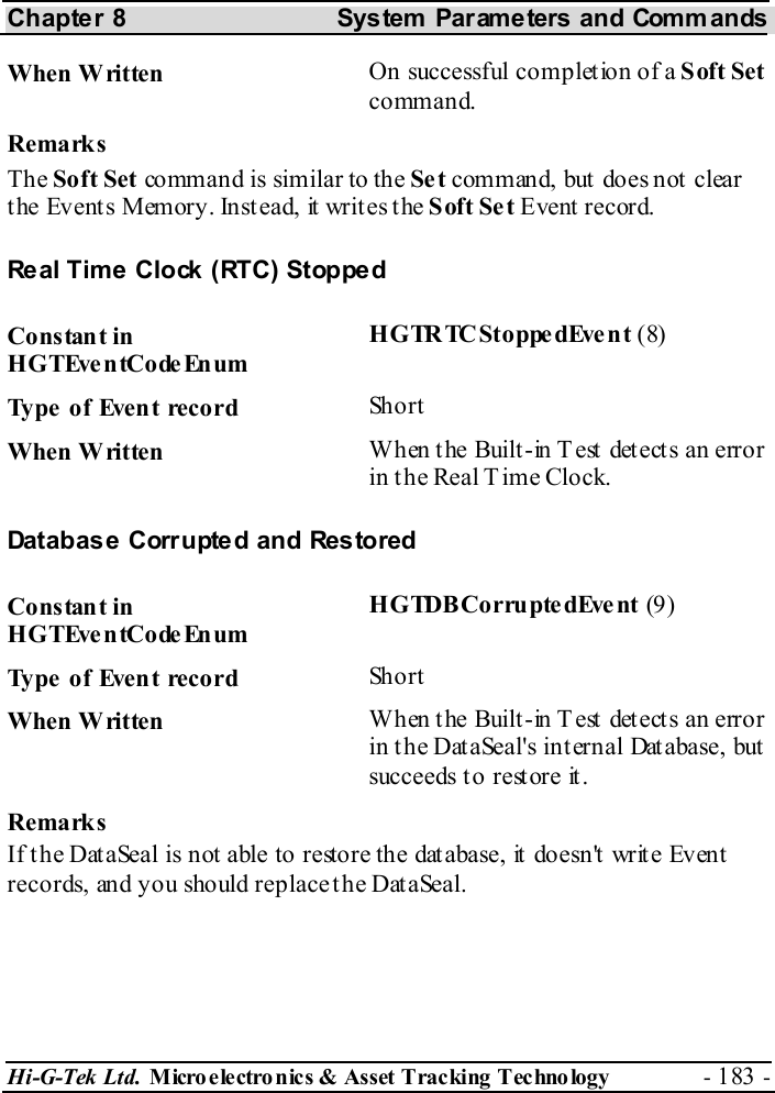 Chapter 8  System  Parameters and Commands Hi-G-Tek Ltd. Micro electro nics &amp; Asset Tracking  Technology  - 183 -  When Written  On successful completion of a Soft Set command. Remarks The Soft Set command is similar to the Set command, but does not clear the Events Memory. Instead, it writes the Soft Set Event record. Real Time Clock (RTC) Stopped Constant in HGTEventCodeEnum HGTRTCStoppedEvent (8) Type of Event record  Short When Written  When the Built-in Test detects an error in the Real Time Clock. Database Corrupted and Restored Constant in HGTEventCodeEnum HGTDBCorrupte dEve nt (9) Type of Event record  Short When Written  When the Built-in Test detects an error in the DataSeal&apos;s internal Database, but succeeds to restore it. Remarks If the DataSeal is not able to restore the database, it doesn&apos;t write Event records, and you should replace the DataSeal. 