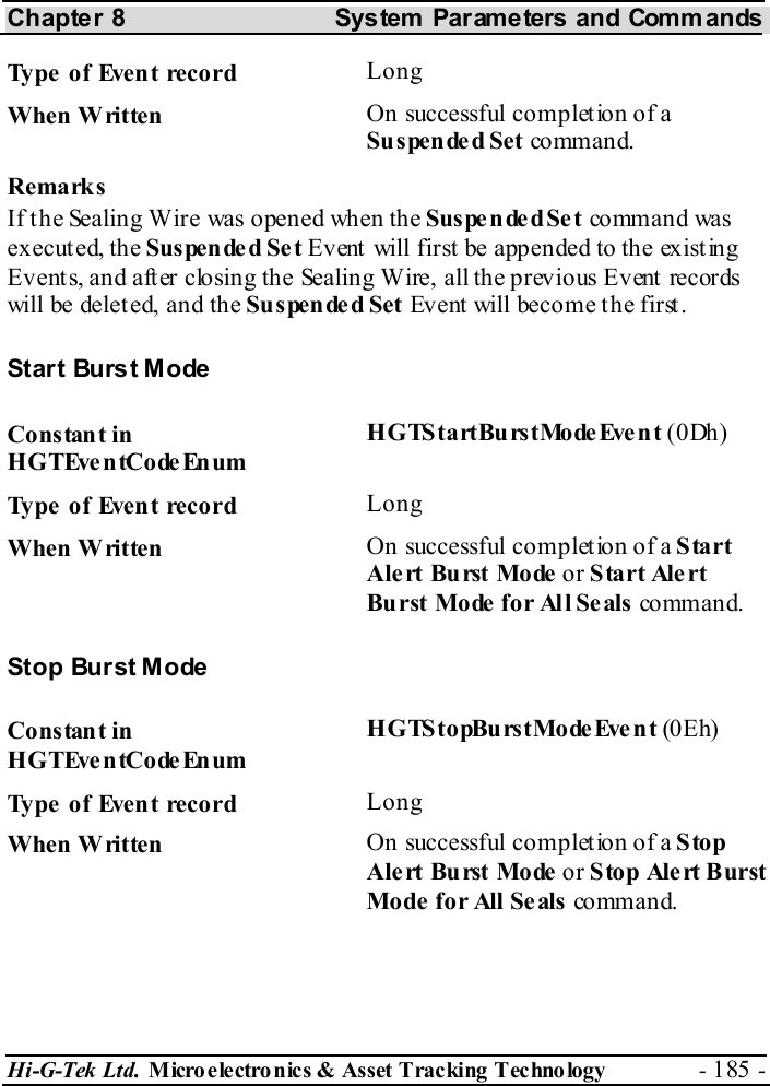 Chapter 8  System  Parameters and Commands Hi-G-Tek Ltd. Micro electro nics &amp; Asset Tracking  Technology  - 185 -  Type of Event record  Long When Written  On successful completion of a Suspende d Set co mm an d. Remarks If the Sealing Wire was opened when the Suspe nded Set co mm an d was executed, the Suspended Set Event will first be appended to the existing Events, and after closing the Sealing Wire, all the previous Event records will be deleted, and the Suspende d Set Event will become the first. Start Burst Mode Constant in HGTEventCodeEnum HGTStartBurstModeEvent (0Dh) Type of Event record  Long When Written  On successful completion of a Start Alert Burst Mode or Start Alert Burst Mode for All Seals co mm an d. Stop Burst Mode Constant in HGTEventCodeEnum HGTStopBurstModeEvent (0Eh) Type of Event record  Long When Written  On successful completion of a Stop Alert Burst Mode or Stop Alert Burst Mode  for All Seals co mm an d. 