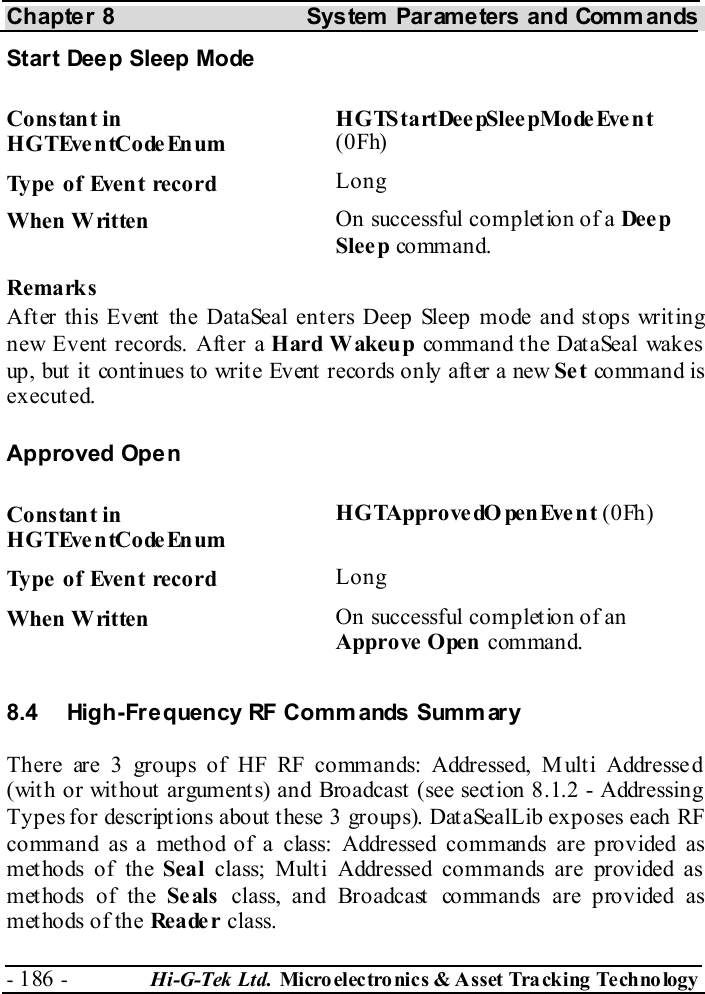 Chapter 8  System  Parameters and Commands - 186 -  Hi-G-Tek Ltd. Micro elec tro nics &amp; A sset Tra cking Techno logy   Start Deep Sleep Mode Constant in HGTEventCodeEnum H G TS t a rt De e pSle e pMo de Eve n t (0Fh) Type of Event record  Long When Written  On successful completion of a Dee p Slee p comman d. Remarks After this Event the DataSeal enters Deep Sleep mode and stops writing new Event records. After a Hard Wakeup command the DataSeal wakes up, but  it  cont inues to writ e Event records only aft er a new Se t co mm an d is executed. Approved Open Constant in HGTEventCodeEnum HGTApprovedOpenEvent (0Fh) Type of Event record  Long When Written  On successful completion of an Approve  Open command. 8.4  High-Frequency RF Commands Summ ary There are 3 groups of HF RF commands: Addressed, M ult i Addresse d (with or without arguments) and Broadcast (see section  8.1.2 - Addressing Types for descriptions about these 3 groups). DataSealLib exposes each RF command as a method of a class: Addressed commands are provided as methods of the Seal class; Multi Addressed commands are provided as methods of the Se als class, and Broadcast commands are provided as methods of the Rea de r class.  