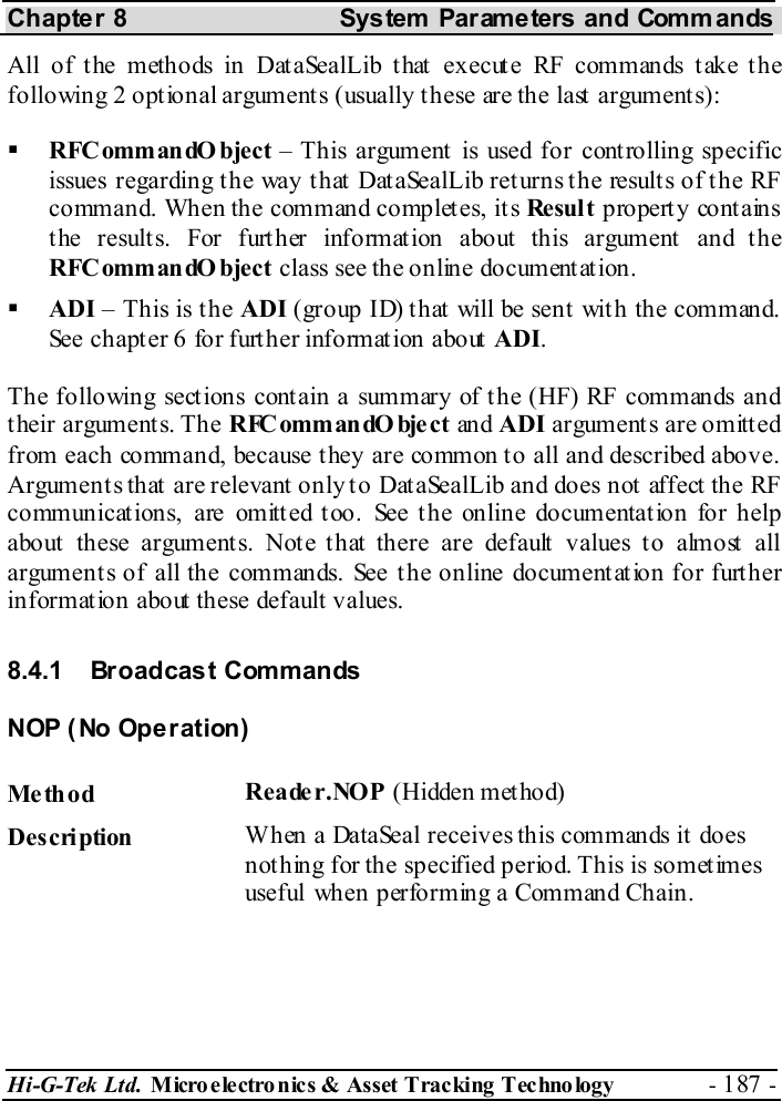 Chapter 8  System  Parameters and Commands Hi-G-Tek Ltd. Micro electro nics &amp; Asset Tracking  Technology  - 187 -  All of the methods in DataSealLib that execute RF commands take the following 2 optional arguments (usually these are the last arguments):    RFCommandO bject – This argument is used for controlling specific issues regarding the way that DataSealLib returns the results of the RF command. When the command completes, its Re sul t  property contains the results. For further information about this argument and the RFCommandO bject class see the online documentation.   ADI – This is the ADI (group ID) that will be sent with the command. See chapter  6 for further information about ADI. The following sections contain a summary of the (HF) RF commands and their arguments. The R FC om m an dO bje c t  an d ADI arguments are omitted from each command, because they are common to all and described above. Argument s that  are relevant  only t o Dat aSealLib and does not  affect  the RF communicat ions, are omitt ed t oo. See t he online documentat ion for help about these arguments. Note that there are default values to almost all arguments of all the commands. See the online documentation for further information about these default values. 8.4.1 Broadcast Commands NOP (No Operation) Me th od  Reade r.NOP (Hidden method) Description  When a DataSeal receives this commands it does nothing for the specified period. This is sometimes useful when performing a Command Chain. 