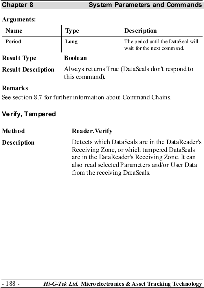 Chapter 8  System  Parameters and Commands - 188 -  Hi-G-Tek Ltd. Micro elec tro nics &amp; A sset Tra cking Techno logy   Arguments: Name Type  Description Period Long  Th e p eriod un til th e D ataS eal will wait  fo r the n ext comm and.   Resul t Ty pe   Boole an  Result Description  Always ret urns True (Dat aSeals don&apos;t  respond t o this command). Remarks See section  8.7 for further information about Command Chains. Verify, Tampered Method Reader.Verify  Description  Detects which DataSeals are in the DataReader&apos;s Receiving Zone, or which tampered DataSeals are in the DataReader&apos;s Receiving Zone. It can also read selected Parameters and/or User Data from the receiving DataSeals. 