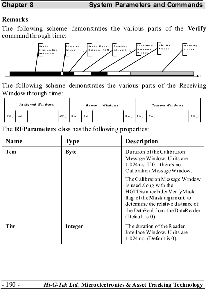 Chapter 8  System  Parameters and Commands - 190 -  Hi-G-Tek Ltd. Micro elec tro nics &amp; A sset Tra cking Techno logy   Remarks The following scheme demonstrates the various parts of the Ve ri f y command t hrough t ime: tReaderInterroga tionHeader - IHOperatingInterval 1 - I1OperatingInterval 2 - I2Reader MasterMessage -RMMReceivingWindowC a li b r at io nMessagesWindowIn t er l ac eWindow The following scheme demonstrates the various parts of the Receiving Window through time: AW 1AW 2. . . . . . . AW Na RW 1RW 2. . . . . . . RWNr TW 1TW 2. . . . . . . TW NtTam per WindowsRandom  WindowsAssigned Windows  The RFPa rame te rs  class has the following properties: Name Type  Description Tcm Byte  D urat ion  of t h e C alib rat ion Message Window. Units are 1.024m s. If 0 – th ere&apos;s no Calibration Message Window. The Calibration Message Window is us ed al ong wi th the HGTDistanceIndexVerifyMask fl ag  o f t h e Mask argument, to determine the relative distance of the DataSeal from the DataReader. (Default is 0). Tiw Integer Th e du ration o f th e R ead er Interlace Window. Units are 1.024m s. (Defau lt is 0 ).  