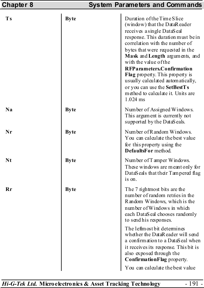 Chapter 8  System  Parameters and Commands Hi-G-Tek Ltd. Micro electro nics &amp; Asset Tracking  Technology  - 191 -  Ts Byte Duration of the Time Slice (window) that the DataReader receives a single DataS eal res pons e. T his  duration m us t b e in correlation with the number of bytes that were requested in the Mask an d Length arguments, and with the value of the RFParameters.Confirmation Flag property. This property is us uall y calcu lat ed au tom ati cally, or y ou can use the SetBestT s method to calculate it. Units are 1.024 ms Na Byte N um ber of  As sign ed Wi ndow s. Thi s argum ent is cu rrent ly not supported by the  DataSeals. Nr Byte N um ber of R andom Wi ndow s. You can calculate the best value fo r t his p roperty  u sing  the DefaultsFor meth od.  Nt Byte Number of T amper Windows. These windows are meant only for D at aS eal s th a t t h ei r T am p er ed fl ag  is on. Rr Byte T he 7 righ tmo st bit s are th e number of random retries in the Random Windows, which is the num ber o f Wi nd ows  in wh ich  each DataSeal chooses randomly to send his responses. The  leftmost bit determines whether the DataReader will send a confirmation to a DataSeal when it  receives its  response. This bit is al so  ex pos ed th rough  th e ConfirmationFlag p rop erty.  You can calculate the best value 