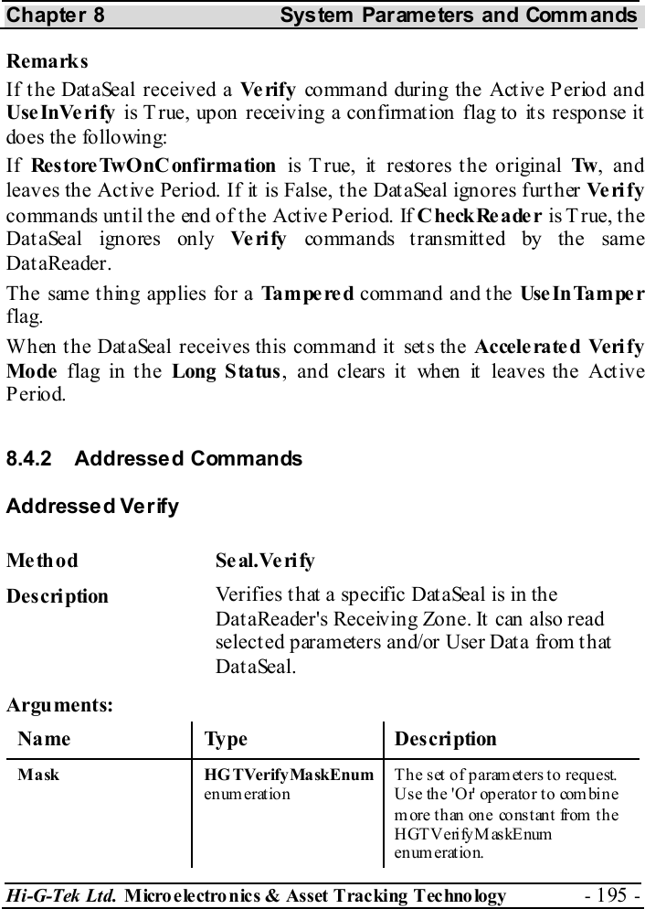 Chapter 8  System  Parameters and Commands Hi-G-Tek Ltd. Micro electro nics &amp; Asset Tracking  Technology  - 195 -  Remarks If the DataSeal received a Ve rif y   command during the Act ive P eriod and UseInVerify is True, upon receiving a confirmation flag to its response it does the following: If  Res tore TwOnC onfirmation  is T rue, it restores the original Tw , and leaves the Active Period. If it is False, the DataSeal ignores further Ve ri f y commands until the end of the Active Period. If CheckReader is True, the DataSeal ignores only Ve ri fy  commands t ransmitt ed by the same DataReader. The same thing applies for a Tampered command and the Use In Ta m pe r flag. When the DataSeal receives this command it sets the Accele ra te d Veri f y Mode  flag in the Long Status, and clears it when it leaves the Active Period. 8.4.2 Addressed Commands Addressed Verify Me th od Se al.Ve ri fy  Description  Verifies that a specific DataSeal is in the DataReader&apos;s Receiving Zone. It can also read selected parameters and/or User Data from that DataSeal. Arguments: Name Type  Description M a sk  HG TVerify Ma skEnum  enum eration The set of param eters to request. U s e th e &apos; O r&apos; op er ato r t o com bi n e m ore than on e co ns t ant from  th e HGT V erify M as kEnum  en um erat ion.  