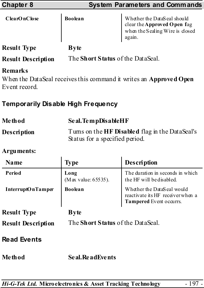 Chapter 8  System  Parameters and Commands Hi-G-Tek Ltd. Micro electro nics &amp; Asset Tracking  Technology  - 197 -  ClearOnClose Boolean  Wh et her th e D ataS eal sh ould clear the Approved O pen  fl a g  wh en  th e S ealin g Wi re  is  clos ed again.  Result Type  Byte Result Description  The Short Status of the DataSeal. Remarks When the DataSeal receives this command it writes an Approved Open  Event record. Temporarily Disable High Frequency Me thod Se al.TempDisableHF  Description  Turns on the HF Disabled flag in the DataSeal&apos;s Status for a specified period. Arguments: Name Type  Description Period Long (Max value: 65535). Th e du ration in  secon ds in w hich the HF will be disabled. InterruptOnTamper Boolean  W het her the Dat aS eal wo uld reactivate its HF receiver when a Tampered Event o ccu rrs.   Result Type  Byte Result Description  The Short Status of the DataSeal.  Re ad  Eve n t s  Me thod Se al.ReadEvents  
