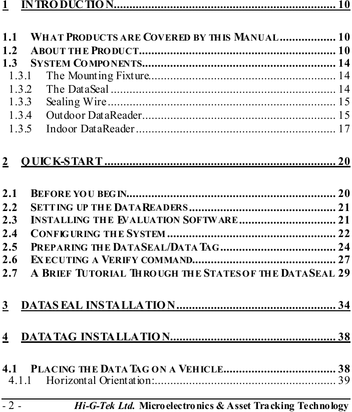  - 2 -  Hi-G-Tek Ltd. Micro elec tro nics &amp; A sset Tra cking Techno logy    1 INTRODUCTION....................................................................... 10 1.1 WHAT PRODUCTS ARE COVERED BY THIS  MANUAL.................. 10 1.2 ABOUT THE PRO DUC T............................................................... 10 1.3 SYSTEM COMPONENTS.............................................................. 14 1.3.1 The Mounting Fixture............................................................ 14 1.3.2 The DataSeal ........................................................................ 14 1.3.3 Sealing Wire......................................................................... 15 1.3.4 Outdoor DataReader.............................................................. 15 1.3.5 Indoor DataReader................................................................ 17 2 Q UICK-START .......................................................................... 20 2.1 BEFORE YO U BEGIN................................................................... 20 2.2 SETTING  UP TH E DATAREADERS............................................... 21 2.3 INSTALLING  THE  EVALUATION SOFTWARE ............................... 21 2.4 CONFIG URING  THE SYSTEM ...................................................... 22 2.5 PREPARING THE DATASEAL/DATA TAG..................................... 24 2.6 EXECUTING A VERIFY COMMAND.............................................. 27 2.7 A BRIEF TUTORIAL THROUGH THE STATES O F  TH E  DATASEAL 29 3 DATAS EAL INSTALLATION................................................... 34 4 DATATAG INSTALLATION..................................................... 38 4.1 PLACING THE DATA TAG ON  A  VEHICLE.................................... 38 4.1.1 Horizontal Orientation:.......................................................... 39 