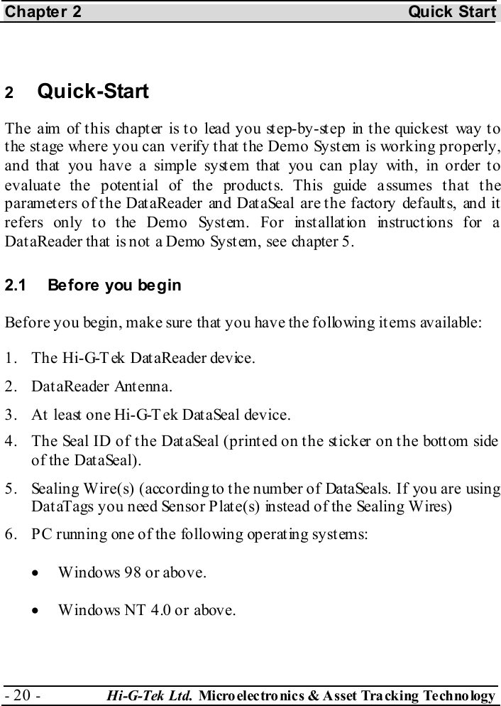 Chapter 2  Quick Start - 20 -  Hi-G-Tek Ltd. Micro elec tro nics &amp; A sset Tra cking Techno logy    2  Quick-Start  The aim of this chapter is to lead you step-by-step in the quickest way to the stage where you can verify that the Demo System is working properly, and that you have a simple syst em that  you can play with, in order to evaluat e the potent ial of the product s. This guide a ssumes t hat  t he parameters of the DataReader and DataSeal are the factory defaults, and it refers only to the Demo System. For installation instructions for a DataReader that is not a Demo System, see chapter  5. 2.1  Before you begin Before you begin, make sure that you have the following items available: 1.  The Hi-G-Tek DataReader device. 2. DataReader Antenna. 3.  At least one Hi-G-T ek DataSeal device. 4.  The Seal ID of the DataSeal (printed on the sticker on the bottom side of the DataSeal). 5.  Sealing Wire(s) (according to t he number of DataSeals. If you are using DataTags you need Sensor Plate(s) instead of the Sealing Wires) 6.  P C running one of the following operat ing syst ems: •  Windows 98 or above. •  Windows NT 4.0 or above. 