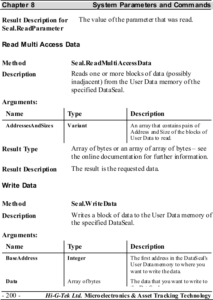 Chapter 8  System  Parameters and Commands - 200 -  Hi-G-Tek Ltd. Micro elec tro nics &amp; A sset Tra cking Techno logy   Result Description for Seal.ReadParameter The value of the parameter that was read. Read Multi Access Data Me thod Se al.ReadMul tiAccessData  Description  Reads one or more blocks of data (possibly inadjacent) from the User Data memory of the specified DataSeal. Arguments: Name Type  Description AddressesAndSize s Variant  An array that  contains pairs of Address and Size of  the blocks  of User Data to read.  Result Type  Array of bytes or an array of array of bytes – see the online documentation for further information. Result Description  The result  is t he request ed dat a. Write  Data Me th od Se al.W ri te Data   Description  Writes a block of data to the User Data memory of the specified DataSeal. Arguments: Name Type  Description BaseAddress Integer  Th e fi rst add res s in the D ataS eal &apos;s User  Data memory to where  you want to write the data. Data  Array o f b ytes   Th e  d ata  that yo u want  t o writ e to th D t S l