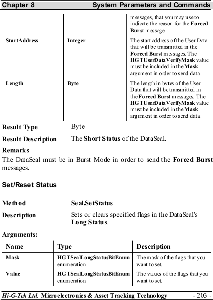 Chapter 8  System  Parameters and Commands Hi-G-Tek Ltd. Micro electro nics &amp; Asset Tracking  Technology  - 203 -  m ess ages, th at  you m ay  us e to indicate the reason for the Forced Bur st message. StartAddress Integer  T h e st art ad d res s o f t h e Us e r D at a  that will be transmitted in the Forced Burst messages. The HGTUserDataVerifyMask value must be included in the Mask argument  in  order to send data. Length  Byte  The length in bytes of the User Data  that will  be transmitted in the Forced Burst m e ss a g es.  T h e HGTUserDataVerifyMask value must be included in the Mask argument  in  order to send data.  Result Type  Byt e Result Description  The Short Status of the DataSeal. Remarks The DataSeal must be in Burst Mode in order to send the Fo rce d Bu rs t messages. Set/Reset Status Method Seal.SetStatus Description  Sets or clears specified flags in the DataSeal&apos;s Long Status. Arguments: Name Type  Description Mask HGTSealLongStatusBitEnum enum eration The mask of the flags that you want  t o set.  Value HGTSealLongStatusBitEnum enum eration The values of the flags that you want  t o set.   