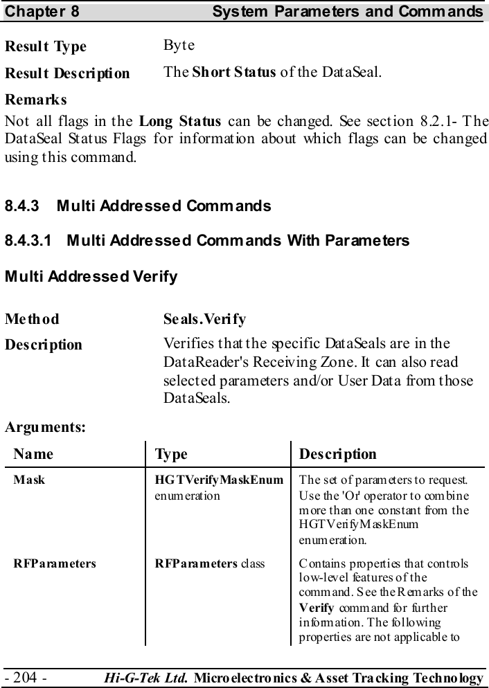 Chapter 8  System  Parameters and Commands - 204 -  Hi-G-Tek Ltd. Micro elec tro nics &amp; A sset Tra cking Techno logy   Result Type  Byt e Result Description  The Short Status of the DataSeal. Remarks Not all flags in the Long Status can be changed. See section  8.2.1- T he DataSeal Status Flags for information about which flags can be changed using t his command. 8.4.3  Multi Addressed Commands  8.4.3.1  Multi Addressed Commands With Parameters Multi Addressed Verify Me th od Se als.Veri fy  Description  Verifies that the specific DataSeals are in the DataReader&apos;s Receiving Zone. It can also read selected parameters and/or User Data from those DataSeals. Arguments: Name Type  Description M a sk  HG TVerify Ma skEnum  enum eration The set of param eters to request. U s e th e &apos; O r&apos; op er ato r t o com bi n e m ore than on e co ns t ant from  th e HGT V erify M as kEnum  en um erat ion.  RFParameters RFParameters class  Contains properties that controls low-level features of the comm and. See  the Remarks of the Verify com m a nd fo r fu rt h er information. The  following properties are not applicable to 