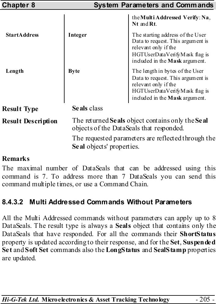Chapter 8  System  Parameters and Commands Hi-G-Tek Ltd. Micro electro nics &amp; Asset Tracking  Technology  - 205 -  the Mult i Addressed  Verify: Na, Nt an d Rt. StartAddress Integer  The starting address of the User Dat a to requ est. Thi s argum ent is rel evan t only i f th e HGTUserDataVerifyMask flag is in cl uded in th e Mask argum ent. Length  Byte  The length in bytes of the User Dat a to requ est. Thi s argum ent is rel evan t only i f th e HGTUserDataVerifyMask flag is in cl uded in th e Mask argum ent.  Result Type  Se als class Result Description  The returned Se als object contains only the Se al objects of the DataSeals that responded. The requested parameters are reflected through the Se al objects&apos; propert ies. Remarks The maximal number of Dat aSeals that  can be addressed using t his command is 7. To address more than 7 DataSeals you can send this command multiple times, or use a Command Chain. 8.4.3.2  Multi Addressed Commands Without Parameters All the Multi Addressed commands without parameters can apply up to 8 DataSeals. T he result type is always a Seals object that contains only the DataSeals that have responded. For all the commands their Sh ortS ta tu s property is updat ed according to their response, and for t he Set, Suspended Se t and Soft Set commands also the LongStatus and SealStamp properties are updated. 