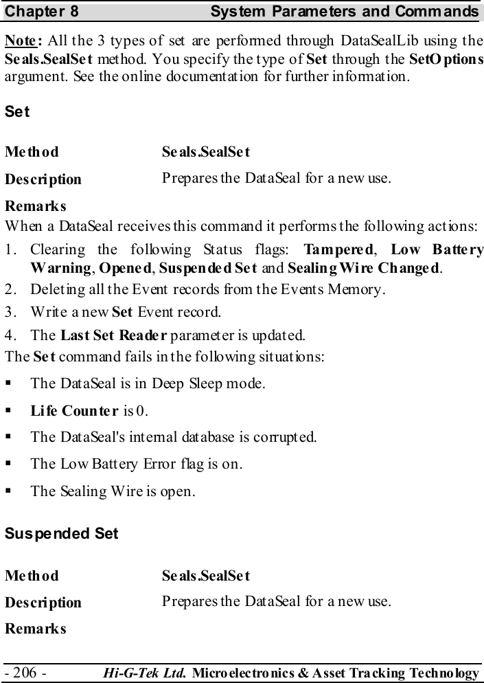 Chapter 8  System  Parameters and Commands - 206 -  Hi-G-Tek Ltd. Micro elec tro nics &amp; A sset Tra cking Techno logy   Note:  All t he 3 types of set  are performed through DataSealLib using t he Se als .SealSe t method. You specify the type of Set through t he SetO ptions argument. See the online documentation for further information. Set Me thod Se als.SealSe t  Description  Prepares the DataSeal for a new use. Remarks When a DataSeal receives this command it performs the following actions: 1. Clearing the following Status flags: Ta m p e re d,  Lo w B atte ry Warning, Opened, Suspended Set an d Sealin g Wi re  Change d. 2.  Deleting all the Event records from the Events Memory. 3.  Write a new Set Event record. 4. The Last Set Reade r paramet er is updat ed. The Set command fails in the following situations:   The DataSeal is in Deep Sleep mode.   Li fe  Coun te r is 0.   The DataSeal&apos;s internal database is corrupted.   The Low Battery Error flag is on.   The Sealing Wire is open. Suspended Set Me thod Se als.SealSe t  Description  Prepares the DataSeal for a new use. Remarks 