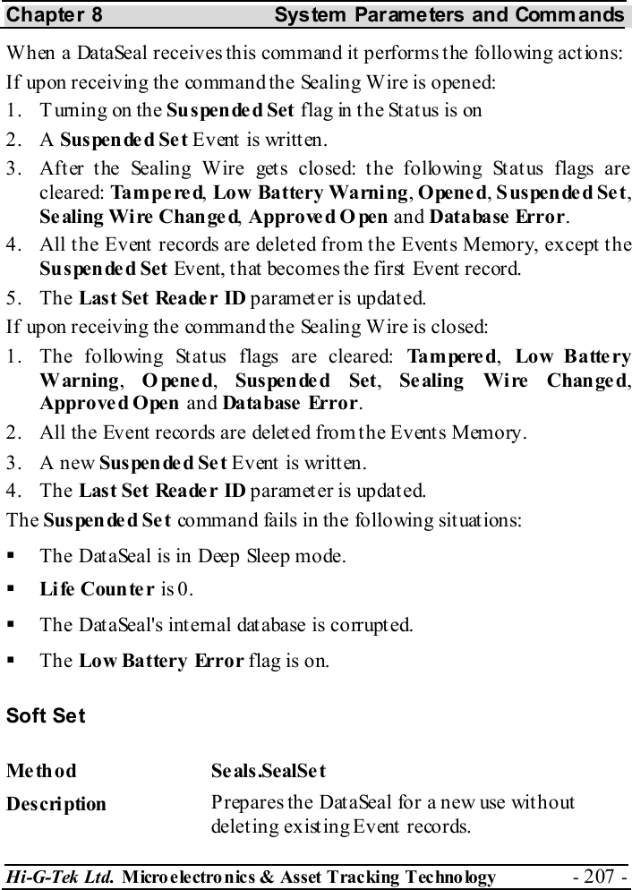 Chapter 8  System  Parameters and Commands Hi-G-Tek Ltd. Micro electro nics &amp; Asset Tracking  Technology  - 207 -  When a DataSeal receives this command it performs the following actions: If upon receiving the command the Sealing Wire is opened: 1. T urning on the Suspended Set flag in the Status is on 2. A Suspende d Se t Event is written. 3.  After the Sealing Wire gets closed: the following Status flags are cleared: Tampered, Low Battery Warning, Opened, Suspende d Se t, Se aling Wi re  Chan ge d, Approve d O pen and Database Error. 4.  All the Event records are deleted from the Events Memory, except the Su spende d Set Event, that becomes the first Event record. 5. The Last Set Reade r ID paramet er is updat ed. If upon receiving the command the Sealing Wire is closed: 1.  The following Status flags are cleared: Ta m pe re d,  Lo w Batte ry Warning,  Opened,  Suspended Set,  Se aling Wi re  Chan ge d, Approve d Open and Database Error. 2.  All the Event records are deleted from the Events Memory. 3. A new Suspended Set Event is written. 4. The Last Set Reade r ID paramet er is updat ed. The Suspended Set command fails in the following situations:   The DataSeal is in Deep Sleep mode.   Li fe  Coun te r is 0.   The DataSeal&apos;s internal database is corrupted.   The Low Battery Error flag is on. Soft Set Me thod Se als.SealSe t  Description  Prepares the DataSeal for a new use without deleting existing Event records. 