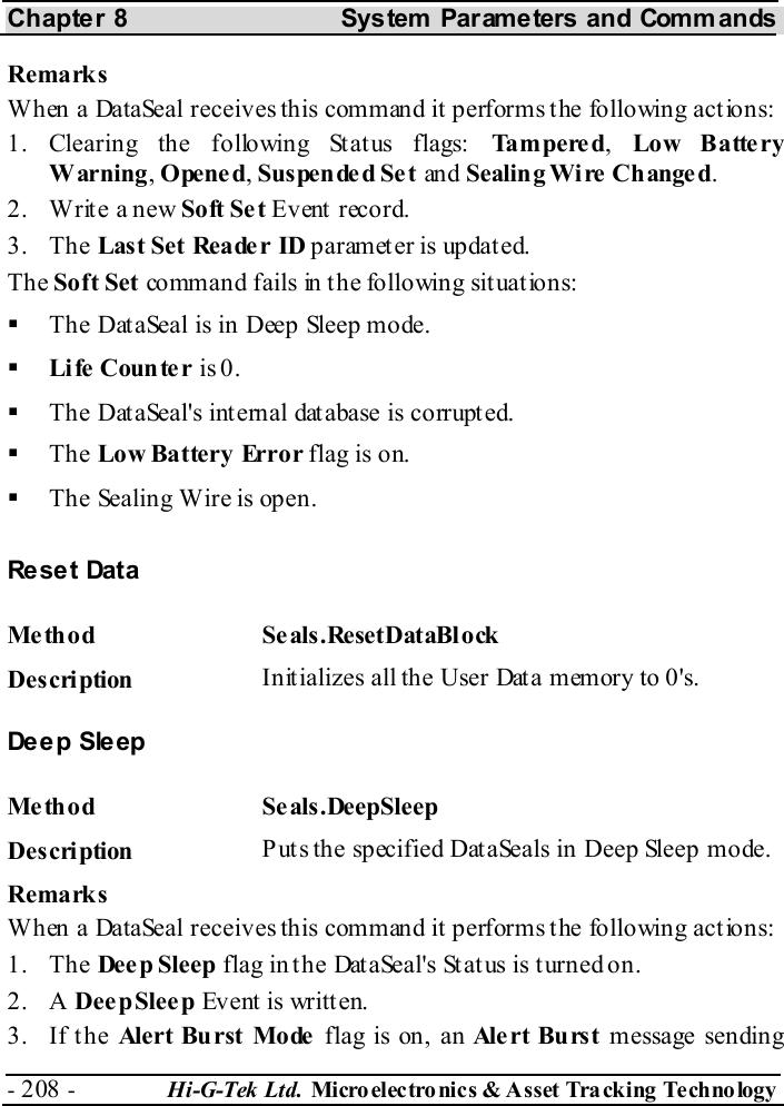 Chapter 8  System  Parameters and Commands - 208 -  Hi-G-Tek Ltd. Micro elec tro nics &amp; A sset Tra cking Techno logy   Remarks When a DataSeal receives this command it performs the following actions: 1. Clearing the following Status flags: Ta m p e re d,  Lo w B atte ry Warning, Opened, Suspended Set an d Sealin g Wi re  Change d. 2.  Write a new Soft Se t Event record. 3. The Last Set Reade r ID paramet er is updat ed. The Soft Set command fails in the following situations:   The DataSeal is in Deep Sleep mode.   Li fe  Coun te r is 0.   The DataSeal&apos;s internal database is corrupted.   The Low Battery Error flag is on.   The Sealing Wire is open. Re se t Dat a Me th od Se als .ResetDataBl ock  Description  Initializes all the User Data memory to 0&apos;s. Deep Sleep Me thod Se als.DeepSleep  Description  Puts the specified DataSeals in Deep Sleep mode. Remarks When a DataSeal receives this command it performs the following actions: 1. The Deep Sleep flag in the DataSeal&apos;s Status is turned on. 2. A Dee p Sleep Event is written. 3. If the Alert Burst Mode flag is on, an Ale rt  Bu rs t  message sending 