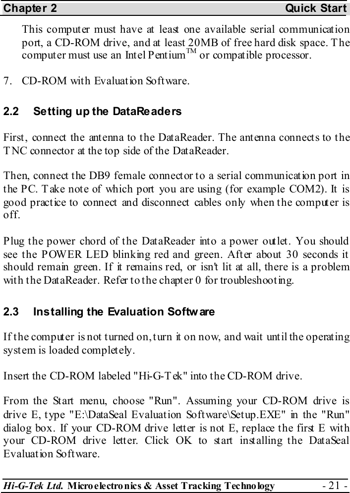 Chapter 2  Quick Start Hi-G-Tek Ltd. Micro electro nics &amp; Asset Tracking  Technology  - 21 -  This computer must have at least one available serial communication port, a CD-ROM drive, and at least 20MB of free hard disk space. The computer must use an Intel PentiumTM or compatible processor. 7.  CD-ROM with Evaluation Software. 2.2  Setting up the DataReaders First, connect the antenna to the DataReader. The antenna connects to the TNC connector at the top side of the DataReader. Then, connect the DB9 female connector to a serial communication port in t he PC. T ake not e of which port  you are using (for example COM2). It  is good practice to connect and disconnect cables only when the computer is off. Plug the power chord of the DataReader into a power outlet. You should see the POWER LED blinking red and green. After about 30 seconds it should remain green. If it remains red, or isn&apos;t lit at all, there is a problem with the DataReader. Refer to the chapter  0 for troubleshooting. 2.3  Installing the Evaluation Softw are If the computer is not turned on, turn it on now, and wait until the operating system is loaded completely. Insert the CD-ROM labeled &quot;Hi-G-Tek&quot; into the CD-ROM drive. From the Start menu, choose &quot;Run&quot;. Assuming your CD-ROM drive is drive E, type &quot;E:\DataSeal Evaluation Software\Setup.EXE&quot; in the &quot;Run&quot; dialog box. If your CD-ROM drive lett er is not  E, replace t he first  E wit h your CD-ROM drive letter. Click OK to start installing the DataSeal Evaluation Software. 