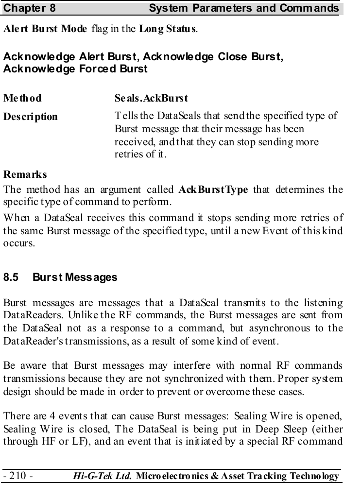Chapter 8  System  Parameters and Commands - 210 -  Hi-G-Tek Ltd. Micro elec tro nics &amp; A sset Tra cking Techno logy   Alert Burst Mode flag in the Long Status. Acknowledge Alert Burst, Acknowledge Close Burst, Acknowledge Forced Burst Me thod Se als.AckBurst  Description  Tells the DataSeals that send the specified type of Burst  message that  their message has been received, and that they can stop sending more retries of it. Remarks The method has an argument called AckBurstType that determines the specific type of command to perform. When a DataSeal receives this command it stops sending more retries of the same Burst message of the specified type, until a new Event of this kind occurs. 8.5 Burst Messages Burst messages are messages that a DataSeal transmits to the listening DataReaders. Unlike the RF commands, the Burst messages are sent from the DataSeal not as a response to a command, but asynchronous to the DataReader&apos;s transmissions, as a result of some kind of event. Be aware that Burst messages may interfere with normal RF commands transmissions because they are not synchronized with them. Proper system design should be made in order to prevent or overcome these cases. There are 4 events that can cause Burst messages: Sealing Wire is opened, Sealing Wire is closed, The DataSeal is being put in Deep Sleep (either through HF or LF), and an event that is initiated by a special RF command 